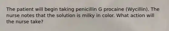 The patient will begin taking penicillin G procaine (Wycillin). The nurse notes that the solution is milky in color. What action will the nurse take?