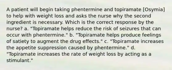 A patient will begin taking phentermine and topiramate [Osymia] to help with weight loss and asks the nurse why the second ingredient is necessary. Which is the correct response by the nurse? a. "Topiramate helps reduce the risk of seizures that can occur with phentermine." b. "Topiramate helps produce feelings of satiety to augment the drug effects." c. "Topiramate increases the appetite suppression caused by phentermine." d. "Topiramate increases the rate of weight loss by acting as a stimulant."