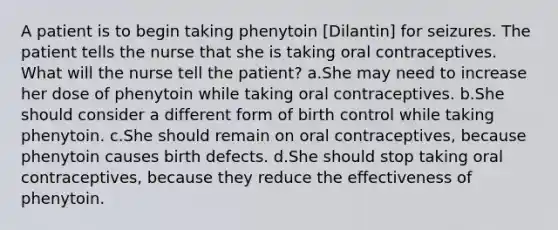 A patient is to begin taking phenytoin [Dilantin] for seizures. The patient tells the nurse that she is taking oral contraceptives. What will the nurse tell the patient? a.She may need to increase her dose of phenytoin while taking oral contraceptives. b.She should consider a different form of birth control while taking phenytoin. c.She should remain on oral contraceptives, because phenytoin causes birth defects. d.She should stop taking oral contraceptives, because they reduce the effectiveness of phenytoin.