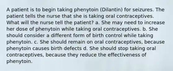 A patient is to begin taking phenytoin (Dilantin) for seizures. The patient tells the nurse that she is taking oral contraceptives. What will the nurse tell the patient? a. She may need to increase her dose of phenytoin while taking oral contraceptives. b. She should consider a different form of birth control while taking phenytoin. c. She should remain on oral contraceptives, because phenytoin causes birth defects d. She should stop taking oral contraceptives, because they reduce the effectiveness of phenytoin.