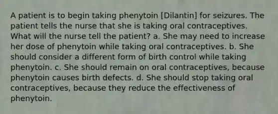 A patient is to begin taking phenytoin [Dilantin] for seizures. The patient tells the nurse that she is taking oral contraceptives. What will the nurse tell the patient? a. She may need to increase her dose of phenytoin while taking oral contraceptives. b. She should consider a different form of birth control while taking phenytoin. c. She should remain on oral contraceptives, because phenytoin causes birth defects. d. She should stop taking oral contraceptives, because they reduce the effectiveness of phenytoin.