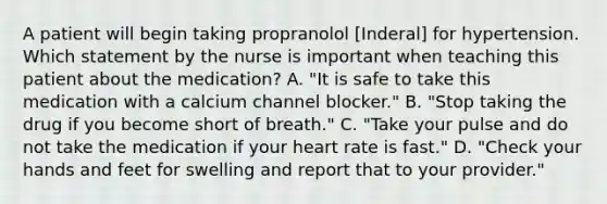 A patient will begin taking propranolol [Inderal] for hypertension. Which statement by the nurse is important when teaching this patient about the medication? A. "It is safe to take this medication with a calcium channel blocker." B. "Stop taking the drug if you become short of breath." C. "Take your pulse and do not take the medication if your heart rate is fast." D. "Check your hands and feet for swelling and report that to your provider."