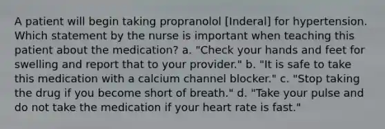 A patient will begin taking propranolol [Inderal] for hypertension. Which statement by the nurse is important when teaching this patient about the medication? a. "Check your hands and feet for swelling and report that to your provider." b. "It is safe to take this medication with a calcium channel blocker." c. "Stop taking the drug if you become short of breath." d. "Take your pulse and do not take the medication if your heart rate is fast."