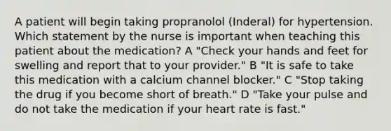 A patient will begin taking propranolol (Inderal) for hypertension. Which statement by the nurse is important when teaching this patient about the medication? A "Check your hands and feet for swelling and report that to your provider." B "It is safe to take this medication with a calcium channel blocker." C "Stop taking the drug if you become short of breath." D "Take your pulse and do not take the medication if your heart rate is fast."