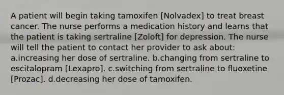 A patient will begin taking tamoxifen [Nolvadex] to treat breast cancer. The nurse performs a medication history and learns that the patient is taking sertraline [Zoloft] for depression. The nurse will tell the patient to contact her provider to ask about: a.increasing her dose of sertraline. b.changing from sertraline to escitalopram [Lexapro]. c.switching from sertraline to fluoxetine [Prozac]. d.decreasing her dose of tamoxifen.