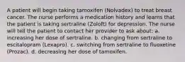 A patient will begin taking tamoxifen (Nolvadex) to treat breast cancer. The nurse performs a medication history and learns that the patient is taking sertraline (Zoloft) for depression. The nurse will tell the patient to contact her provider to ask about: a. increasing her dose of sertraline. b. changing from sertraline to escitalopram (Lexapro). c. switching from sertraline to fluoxetine (Prozac). d. decreasing her dose of tamoxifen.