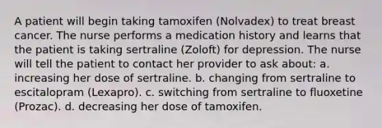 A patient will begin taking tamoxifen (Nolvadex) to treat breast cancer. The nurse performs a medication history and learns that the patient is taking sertraline (Zoloft) for depression. The nurse will tell the patient to contact her provider to ask about: a. increasing her dose of sertraline. b. changing from sertraline to escitalopram (Lexapro). c. switching from sertraline to fluoxetine (Prozac). d. decreasing her dose of tamoxifen.