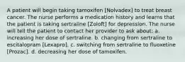 A patient will begin taking tamoxifen [Nolvadex] to treat breast cancer. The nurse performs a medication history and learns that the patient is taking sertraline [Zoloft] for depression. The nurse will tell the patient to contact her provider to ask about: a. increasing her dose of sertraline. b. changing from sertraline to escitalopram [Lexapro]. c. switching from sertraline to fluoxetine [Prozac]. d. decreasing her dose of tamoxifen.