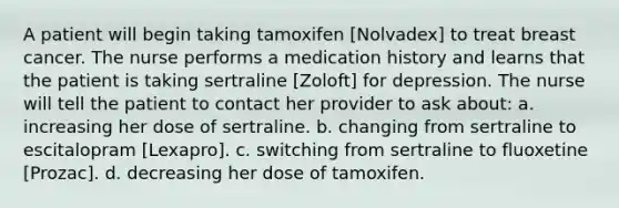 A patient will begin taking tamoxifen [Nolvadex] to treat breast cancer. The nurse performs a medication history and learns that the patient is taking sertraline [Zoloft] for depression. The nurse will tell the patient to contact her provider to ask about: a. increasing her dose of sertraline. b. changing from sertraline to escitalopram [Lexapro]. c. switching from sertraline to fluoxetine [Prozac]. d. decreasing her dose of tamoxifen.