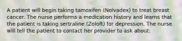 A patient will begin taking tamoxifen (Nolvadex) to treat breast cancer. The nurse performs a medication history and learns that the patient is taking sertraline (Zoloft) for depression. The nurse will tell the patient to contact her provider to ask about: