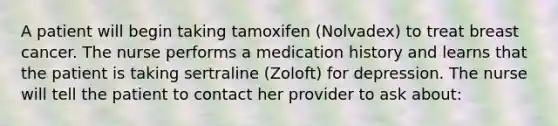 A patient will begin taking tamoxifen (Nolvadex) to treat breast cancer. The nurse performs a medication history and learns that the patient is taking sertraline (Zoloft) for depression. The nurse will tell the patient to contact her provider to ask about: