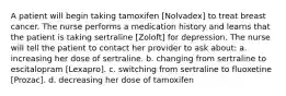 A patient will begin taking tamoxifen [Nolvadex] to treat breast cancer. The nurse performs a medication history and learns that the patient is taking sertraline [Zoloft] for depression. The nurse will tell the patient to contact her provider to ask about: a. increasing her dose of sertraline. b. changing from sertraline to escitalopram [Lexapro]. c. switching from sertraline to fluoxetine [Prozac]. d. decreasing her dose of tamoxifen