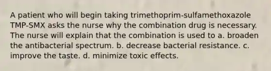 A patient who will begin taking trimethoprim-sulfamethoxazole TMP-SMX asks the nurse why the combination drug is necessary. The nurse will explain that the combination is used to a. broaden the antibacterial spectrum. b. decrease bacterial resistance. c. improve the taste. d. minimize toxic effects.