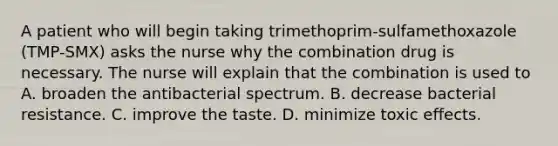 A patient who will begin taking trimethoprim-sulfamethoxazole (TMP-SMX) asks the nurse why the combination drug is necessary. The nurse will explain that the combination is used to A. broaden the antibacterial spectrum. B. decrease bacterial resistance. C. improve the taste. D. minimize toxic effects.