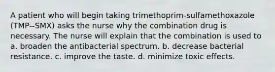 A patient who will begin taking trimethoprim-sulfamethoxazole (TMP--SMX) asks the nurse why the combination drug is necessary. The nurse will explain that the combination is used to a. broaden the antibacterial spectrum. b. decrease bacterial resistance. c. improve the taste. d. minimize toxic effects.