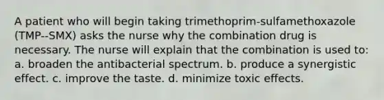 A patient who will begin taking trimethoprim-sulfamethoxazole (TMP--SMX) asks the nurse why the combination drug is necessary. The nurse will explain that the combination is used to: a. broaden the antibacterial spectrum. b. produce a synergistic effect. c. improve the taste. d. minimize toxic effects.