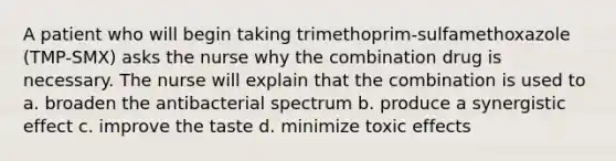 A patient who will begin taking trimethoprim-sulfamethoxazole (TMP-SMX) asks the nurse why the combination drug is necessary. The nurse will explain that the combination is used to a. broaden the antibacterial spectrum b. produce a synergistic effect c. improve the taste d. minimize toxic effects