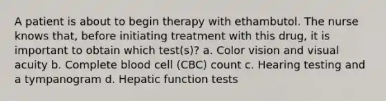 A patient is about to begin therapy with ethambutol. The nurse knows that, before initiating treatment with this drug, it is important to obtain which test(s)? a. Color vision and visual acuity b. Complete blood cell (CBC) count c. Hearing testing and a tympanogram d. Hepatic function tests