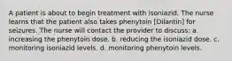 A patient is about to begin treatment with isoniazid. The nurse learns that the patient also takes phenytoin [Dilantin] for seizures. The nurse will contact the provider to discuss: a. increasing the phenytoin dose. b. reducing the isoniazid dose. c. monitoring isoniazid levels. d. monitoring phenytoin levels.