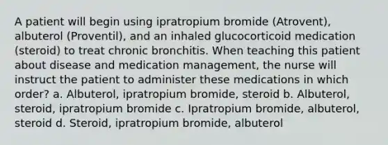 A patient will begin using ipratropium bromide (Atrovent), albuterol (Proventil), and an inhaled glucocorticoid medication (steroid) to treat chronic bronchitis. When teaching this patient about disease and medication management, the nurse will instruct the patient to administer these medications in which order? a. Albuterol, ipratropium bromide, steroid b. Albuterol, steroid, ipratropium bromide c. Ipratropium bromide, albuterol, steroid d. Steroid, ipratropium bromide, albuterol