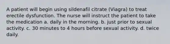 A patient will begin using sildenafil citrate (Viagra) to treat erectile dysfunction. The nurse will instruct the patient to take the medication a. daily in the morning. b. just prior to sexual activity. c. 30 minutes to 4 hours before sexual activity. d. twice daily.