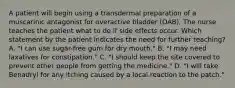 A patient will begin using a transdermal preparation of a muscarinic antagonist for overactive bladder (OAB). The nurse teaches the patient what to do if side effects occur. Which statement by the patient indicates the need for further teaching? A. "I can use sugar-free gum for dry mouth." B. "I may need laxatives for constipation." C. "I should keep the site covered to prevent other people from getting the medicine." D. "I will take Benadryl for any itching caused by a local reaction to the patch."