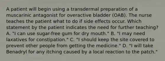 A patient will begin using a transdermal preparation of a muscarinic antagonist for overactive bladder (OAB). The nurse teaches the patient what to do if side effects occur. Which statement by the patient indicates the need for further teaching? A. "I can use sugar-free gum for dry mouth." B. "I may need laxatives for constipation." C. "I should keep the site covered to prevent other people from getting the medicine." D. "I will take Benadryl for any itching caused by a local reaction to the patch."