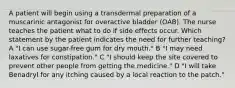 A patient will begin using a transdermal preparation of a muscarinic antagonist for overactive bladder (OAB). The nurse teaches the patient what to do if side effects occur. Which statement by the patient indicates the need for further teaching? A "I can use sugar-free gum for dry mouth." B "I may need laxatives for constipation." C "I should keep the site covered to prevent other people from getting the medicine." D "I will take Benadryl for any itching caused by a local reaction to the patch."