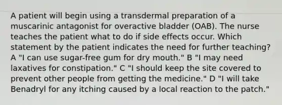 A patient will begin using a transdermal preparation of a muscarinic antagonist for overactive bladder (OAB). The nurse teaches the patient what to do if side effects occur. Which statement by the patient indicates the need for further teaching? A "I can use sugar-free gum for dry mouth." B "I may need laxatives for constipation." C "I should keep the site covered to prevent other people from getting the medicine." D "I will take Benadryl for any itching caused by a local reaction to the patch."