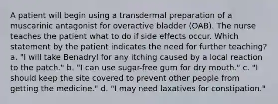 A patient will begin using a transdermal preparation of a muscarinic antagonist for overactive bladder (OAB). The nurse teaches the patient what to do if side effects occur. Which statement by the patient indicates the need for further teaching? a. "I will take Benadryl for any itching caused by a local reaction to the patch." b. "I can use sugar-free gum for dry mouth." c. "I should keep the site covered to prevent other people from getting the medicine." d. "I may need laxatives for constipation."