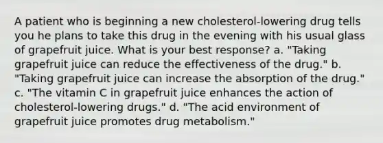 A patient who is beginning a new cholesterol-lowering drug tells you he plans to take this drug in the evening with his usual glass of grapefruit juice. What is your best response? a. "Taking grapefruit juice can reduce the effectiveness of the drug." b. "Taking grapefruit juice can increase the absorption of the drug." c. "The vitamin C in grapefruit juice enhances the action of cholesterol-lowering drugs." d. "The acid environment of grapefruit juice promotes drug metabolism."