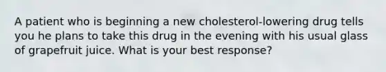 A patient who is beginning a new cholesterol-lowering drug tells you he plans to take this drug in the evening with his usual glass of grapefruit juice. What is your best response?