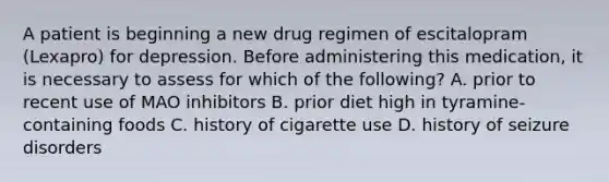 A patient is beginning a new drug regimen of escitalopram (Lexapro) for depression. Before administering this medication, it is necessary to assess for which of the following? A. prior to recent use of MAO inhibitors B. prior diet high in tyramine-containing foods C. history of cigarette use D. history of seizure disorders