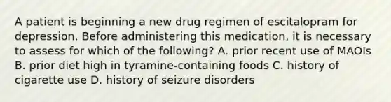 A patient is beginning a new drug regimen of escitalopram for depression. Before administering this medication, it is necessary to assess for which of the following? A. prior recent use of MAOIs B. prior diet high in tyramine-containing foods C. history of cigarette use D. history of seizure disorders