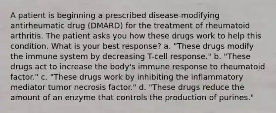 A patient is beginning a prescribed disease-modifying antirheumatic drug (DMARD) for the treatment of rheumatoid arthritis. The patient asks you how these drugs work to help this condition. What is your best response? a. "These drugs modify the immune system by decreasing T-cell response." b. "These drugs act to increase the body's immune response to rheumatoid factor." c. "These drugs work by inhibiting the inflammatory mediator tumor necrosis factor." d. "These drugs reduce the amount of an enzyme that controls the production of purines."