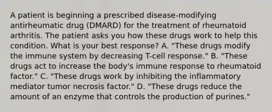 A patient is beginning a prescribed disease-modifying antirheumatic drug (DMARD) for the treatment of rheumatoid arthritis. The patient asks you how these drugs work to help this condition. What is your best response? A. "These drugs modify the immune system by decreasing T-cell response." B. "These drugs act to increase the body's immune response to rheumatoid factor." C. "These drugs work by inhibiting the inflammatory mediator tumor necrosis factor." D. "These drugs reduce the amount of an enzyme that controls the production of purines."