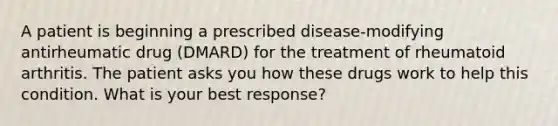 A patient is beginning a prescribed disease-modifying antirheumatic drug (DMARD) for the treatment of rheumatoid arthritis. The patient asks you how these drugs work to help this condition. What is your best response?