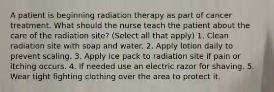 A patient is beginning radiation therapy as part of cancer treatment. What should the nurse teach the patient about the care of the radiation site? (Select all that apply) 1. Clean radiation site with soap and water. 2. Apply lotion daily to prevent scaling. 3. Apply ice pack to radiation site if pain or itching occurs. 4. If needed use an electric razor for shaving. 5. Wear tight fighting clothing over the area to protect it.