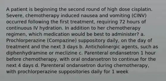 A patient is beginning the second round of high dose cisplatin. Severe, chemotherapy induced nausea and vomiting (CINV) occurred following the first treatment, requiring 72 hours of continuous IV hydration. In addition to her chemotherapy regimen, which medication would be best to administer? a. Prochlorperazine (Compazine) suppository daily, on the day of treatment and the next 3 days b. Anticholinergic agents, such as diphenhydramine or meclizine c. Parenteral ondansetron 1 hour before chemotherapy, with oral ondansetron to continue for the next 4 days d. Parenteral ondansetron during chemotherapy, with prochlorperazine suppositories daily for 1 week