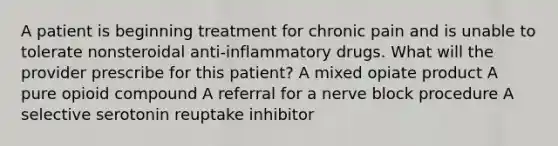 A patient is beginning treatment for chronic pain and is unable to tolerate nonsteroidal anti-inflammatory drugs. What will the provider prescribe for this patient? A mixed opiate product A pure opioid compound A referral for a nerve block procedure A selective serotonin reuptake inhibitor