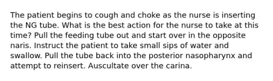 The patient begins to cough and choke as the nurse is inserting the NG tube. What is the best action for the nurse to take at this time? Pull the feeding tube out and start over in the opposite naris. Instruct the patient to take small sips of water and swallow. Pull the tube back into the posterior nasopharynx and attempt to reinsert. Auscultate over the carina.