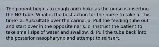 The patient begins to cough and choke as the nurse is inserting the NG tube. What is the best action for the nurse to take at this time? a. Auscultate over the carina. b. Pull the feeding tube out and start over in the opposite naris. c. Instruct the patient to take small sips of water and swallow. d. Pull the tube back into the posterior nasopharynx and attempt to reinsert.