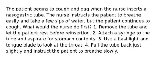 The patient begins to cough and gag when the nurse inserts a nasogastric tube. The nurse instructs the patient to breathe easily and take a few sips of water, but the patient continues to cough. What would the nurse do first? 1. Remove the tube and let the patient rest before reinsertion. 2. Attach a syringe to the tube and aspirate for stomach contents. 3. Use a flashlight and tongue blade to look at the throat. 4. Pull the tube back just slightly and instruct the patient to breathe slowly.