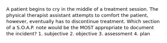 A patient begins to cry in the middle of a treatment session. The physical therapist assistant attempts to comfort the patient, however, eventually has to discontinue treatment. Which section of a S.O.A.P. note would be the MOST appropriate to document the incident? 1. subjective 2. objective 3. assessment 4. plan