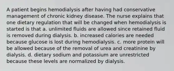 A patient begins hemodialysis after having had conservative management of chronic kidney disease. The nurse explains that one dietary regulation that will be changed when hemodialysis is started is that a. unlimited fluids are allowed since retained fluid is removed during dialysis. b. increased calories are needed because glucose is lost during hemodialysis. c. more protein will be allowed because of the removal of urea and creatinine by dialysis. d. dietary sodium and potassium are unrestricted because these levels are normalized by dialysis.