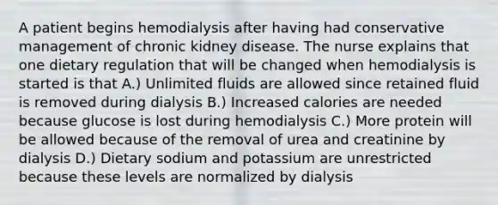 A patient begins hemodialysis after having had conservative management of chronic kidney disease. The nurse explains that one dietary regulation that will be changed when hemodialysis is started is that A.) Unlimited fluids are allowed since retained fluid is removed during dialysis B.) Increased calories are needed because glucose is lost during hemodialysis C.) More protein will be allowed because of the removal of urea and creatinine by dialysis D.) Dietary sodium and potassium are unrestricted because these levels are normalized by dialysis