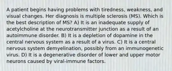 A patient begins having problems with tiredness, weakness, and visual changes. Her diagnosis is multiple sclerosis (MS). Which is the best description of MS? A) It is an inadequate supply of acetylcholine at the neurotransmitter junction as a result of an autoimmune disorder. B) It is a depletion of dopamine in the central nervous system as a result of a virus. C) It is a central nervous system demyelination, possibly from an immunogenetic virus. D) It is a degenerative disorder of lower and upper motor neurons caused by viral-immune factors.