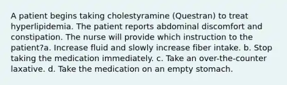 A patient begins taking cholestyramine (Questran) to treat hyperlipidemia. The patient reports abdominal discomfort and constipation. The nurse will provide which instruction to the patient?a. Increase fluid and slowly increase fiber intake. b. Stop taking the medication immediately. c. Take an over-the-counter laxative. d. Take the medication on an empty stomach.