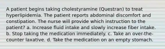 A patient begins taking cholestyramine (Questran) to treat hyperlipidemia. The patient reports abdominal discomfort and constipation. The nurse will provide which instruction to the patient? a. Increase fluid intake and slowly increase fiber intake. b. Stop taking the medication immediately. c. Take an over-the-counter laxative. d. Take the medication on an empty stomach.