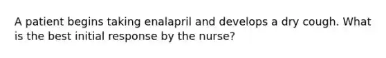 A patient begins taking enalapril and develops a dry cough. What is the best initial response by the nurse?